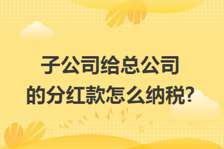 子公司给总公司的分红款怎么纳税?