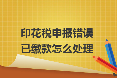 印花税申报错误已缴款怎么处理 印花税申报错误已缴款怎么处理