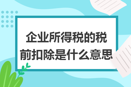 企业所得税的税前扣除是什么意思 企业所得税的税前扣除是什么意思