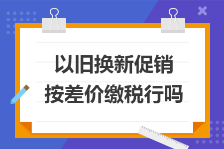 以旧换新促销按差价缴税行吗