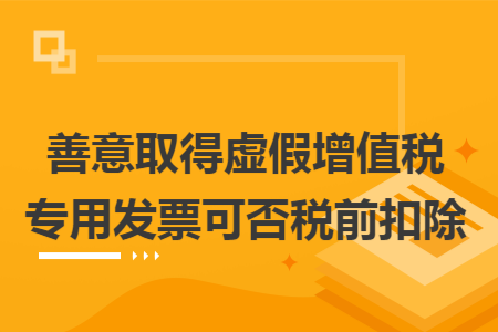 善意取得虚假增值税专用发票可否税前扣除 善意取得虚假增值税专用发票可否税前扣除
