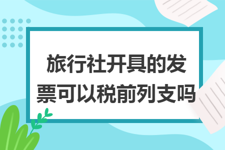 旅行社开具的发票可以税前列支吗 旅行社开具的发票可以税前列支吗