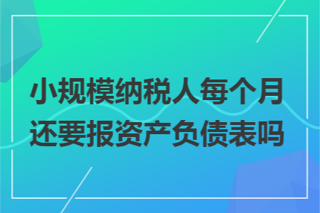 小规模纳税人每个月还要报资产负债表吗