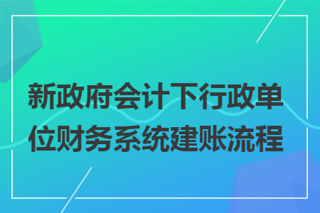 新政府会计下行政单位财务系统建账流程