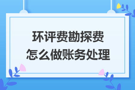 环评费勘探费怎么做账务处理 环评费勘探费怎么做账务处理