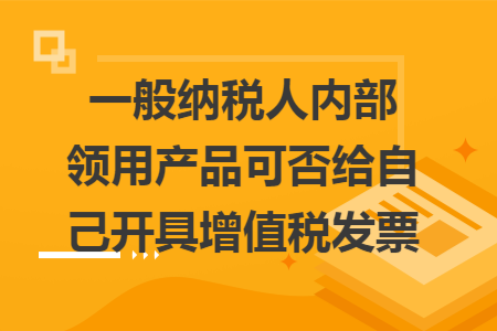 一般纳税人内部领用产品可否给自己开具增值税发票