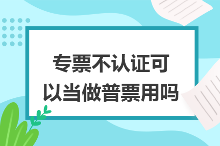 专票不认证可以当做普票用吗