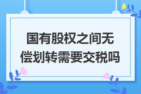 国有股权之间无偿划转需要交税吗