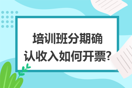 培训班分期确认收入如何开票?