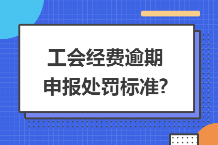 工会经费逾期申报处罚标准? 工会经费逾期申报处罚标准?