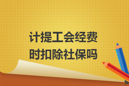 计提工会经费时扣除社保吗