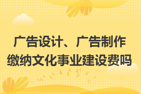 广告设计、广告制作缴纳文化事业建设费吗