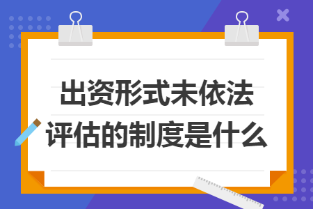出资形式未依法评估的制度是什么 出资形式未依法评估的制度是什么