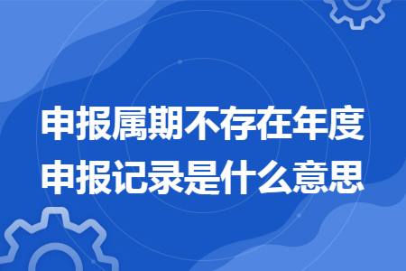 申报属期不存在年度申报记录是什么意思 申报属期不存在年度申报记录是什么意思