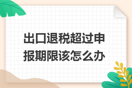 出口退税超过申报期限该怎么办 出口退税超过申报期限该怎么办