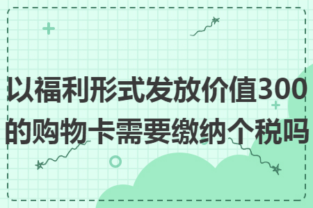 以福利形式发放价值300的购物卡需要缴纳个税吗