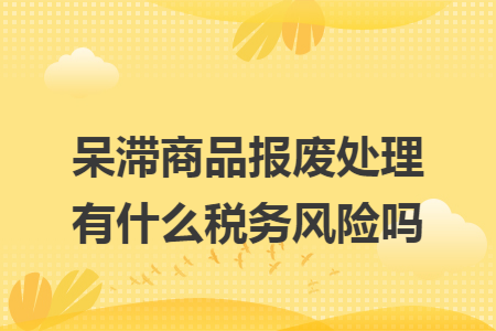 呆滞商品报废处理有什么税务风险吗 呆滞商品报废处理有什么税务风险吗