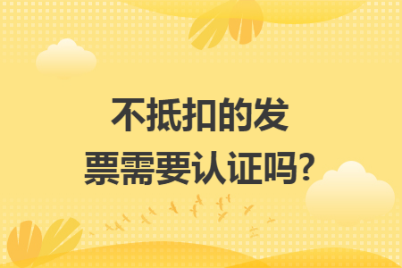 不抵扣的发票需要认证吗?