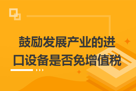 鼓励发展产业的进口设备是否免增值税 鼓励发展产业的进口设备是否免增值税