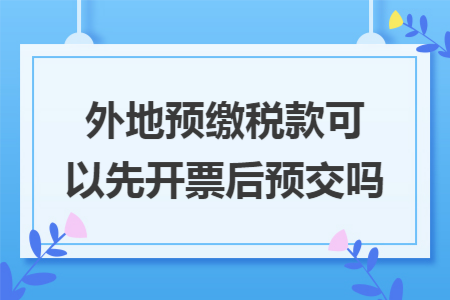 外地预缴税款可以先开票后预交吗