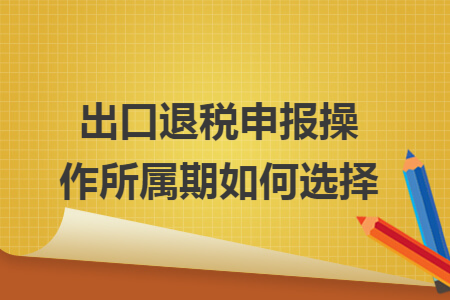 出口退税申报操作所属期如何选择 出口退税申报操作所属期如何选择
