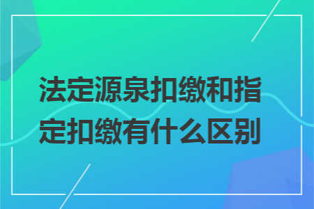 法定源泉扣缴和指定扣缴有什么区别