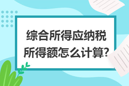 综合所得应纳税所得额怎么计算? 综合所得应纳税所得额怎么计算?