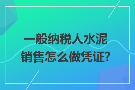 一般纳税人水泥销售怎么做凭证? 一般纳税人水泥销售怎么做凭证?