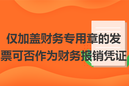 仅加盖财务专用章的发票可否作为财务报销凭证 仅加盖财务专用章的发票可否作为财务报销凭证