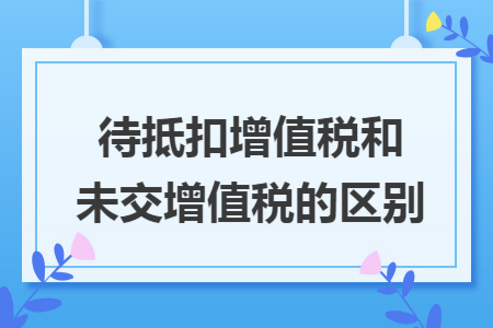 待抵扣增值税和未交增值税的区别