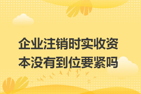 企业注销时实收资本没有到位要紧吗