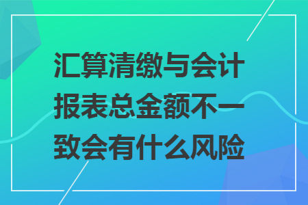 汇算清缴与会计报表总金额不一致会有什么风险