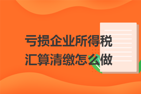 亏损企业所得税汇算清缴怎么做