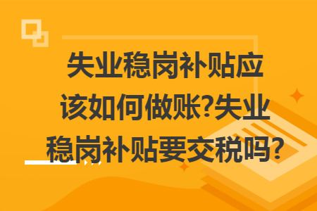 失业稳岗补贴应该如何做账?失业稳岗补贴要交税吗? 失业稳岗补贴应该如何做账?失业稳岗补贴要交税吗?