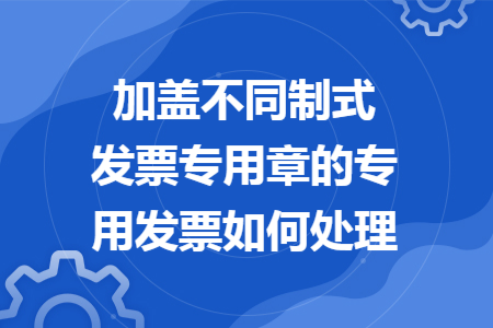 加盖不同制式发票专用章的专用发票如何处理 加盖不同制式发票专用章的专用发票如何处理