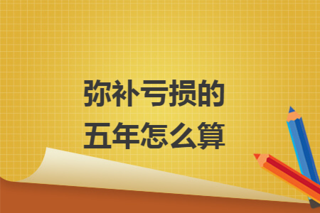 弥补亏损的五年怎么算 弥补亏损的五年怎么算