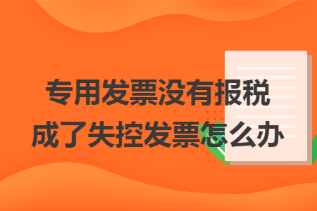专用发票没有报税成了失控发票怎么办 专用发票没有报税成了失控发票怎么办