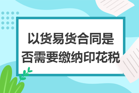 以货易货合同是否需要缴纳印花税 以货易货合同是否需要缴纳印花税