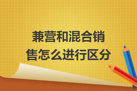 兼营和混合销售怎么进行区分 兼营和混合销售怎么进行区分