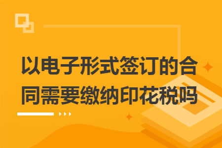 以电子形式签订的合同需要缴纳印花税吗