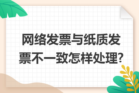 网络发票与纸质发票不一致怎样处理?
