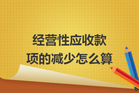 经营性应收款项的减少怎么算 经营性应收款项的减少怎么算