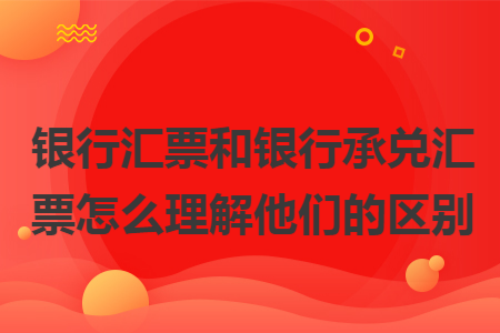 银行汇票和银行承兑汇票怎么理解他们的区别