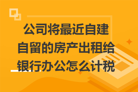 公司将最近自建自留的房产出租给银行办公怎么计税