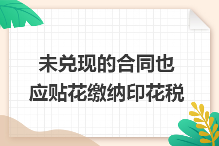 未兑现的合同也应贴花缴纳印花税 未兑现的合同也应贴花缴纳印花税