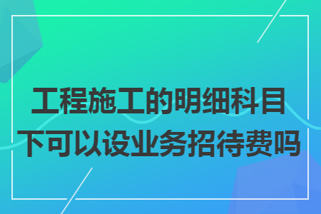 工程施工的明细科目下可以设业务招待费吗