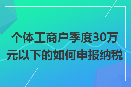 个体工商户季度30万元以下的如何申报纳税 个体工商户季度30万元以下的如何申报纳税
