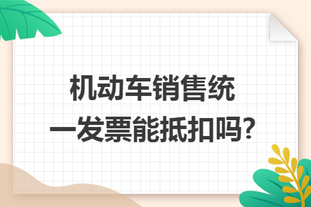 机动车销售统一发票能抵扣吗? 机动车销售统一发票能抵扣吗?