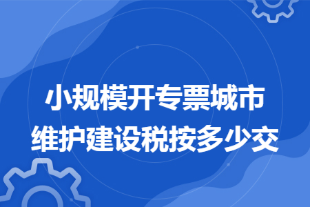 小规模开专票城市维护建设税按多少交 小规模开专票城市维护建设税按多少交