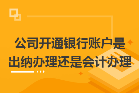 公司开通银行账户是出纳办理还是会计办理 公司开通银行账户是出纳办理还是会计办理